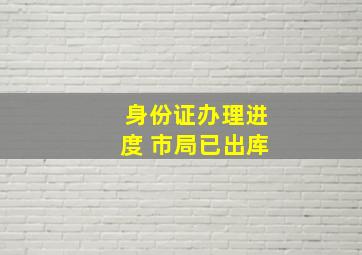 身份证办理进度 市局已出库